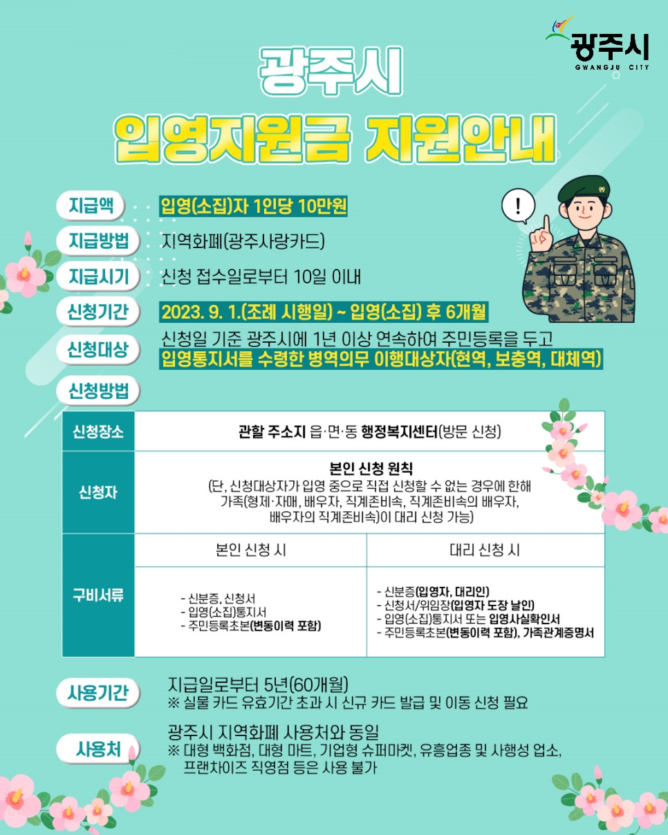 광주시 입영지원금 지원안내
1. 지급 내용
지급액: 입영(소집)자 1인당 10만원
지급방법: 지역화폐 (광주사랑카드)
지급시기: 신청 접수일로부터 10일 이내
2. 신청
신청기간: 2023. 9. 1.(조례 시행일) ~ 입영(소집) 후 6개월
신청대상: 신청일 기준 광주시에 1년 이상 연속하여 주민등록을 두고 입영통지서를 수령한 병역의무 이행대상자 (현역, 보충역, 대체역)
신청장소: 관할 주소지 읍·면·동 행정복지센터 (방문 신청)
신청자:원칙: 본인 신청
예외: 신청대상자가 입영 중으로 직접 신청할 수 없는 경우, 가족(형제·자매, 배우자, 직계존비속 등)이 대리 신청 가능
3. 구비서류
본인 신청 시:신분증, 신청서, 입영(소집)통지서
주민등록초본 (변동이력 포함)
대리 신청 시:
신분증 (입영자, 대리인)
신청서/위임장 (입영자 도장 날인)
입영(소집)통지서 또는 입영사실확인서
주민등록초본 (변동이력 포함), 가족관계증명서
4. 사용
사용기간: 지급일로부터 5년 (60개월)
※ 실물 카드 유효기간 초과 시 신규 카드 발급 및 이동 신청 필요
사용처: 광주시 지역화폐 사용처와 동일
※ 대형 백화점, 대형 마트, 기업형 슈퍼마켓, 유흥업종, 사행성 업소, 프랜차이즈 직영점 등은 사용 불가